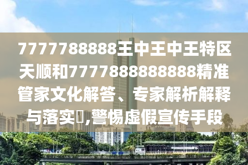7777788888王中王中王特區天順和7777888888888精準管家文化解答、專家解析解釋與落實?,警惕虛假宣傳手段